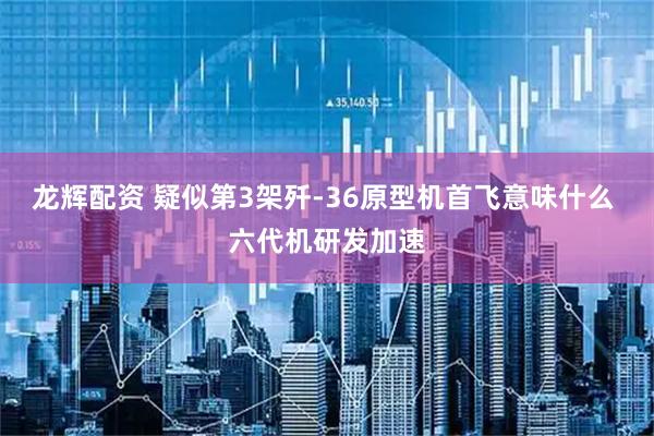 龙辉配资 疑似第3架歼-36原型机首飞意味什么 六代机研发加速