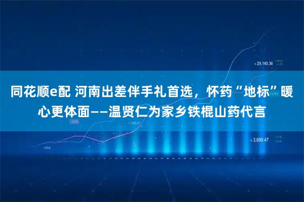 同花顺e配 河南出差伴手礼首选，怀药“地标”暖心更体面——温贤仁为家乡铁棍山药代言