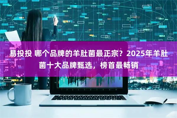 易投投 哪个品牌的羊肚菌最正宗？2025年羊肚菌十大品牌甄选，榜首最畅销