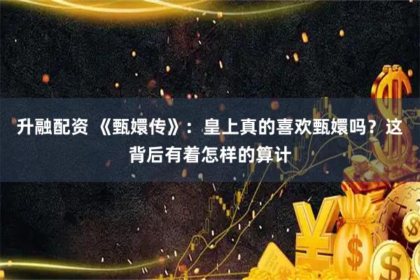 升融配资 《甄嬛传》：皇上真的喜欢甄嬛吗？这背后有着怎样的算计