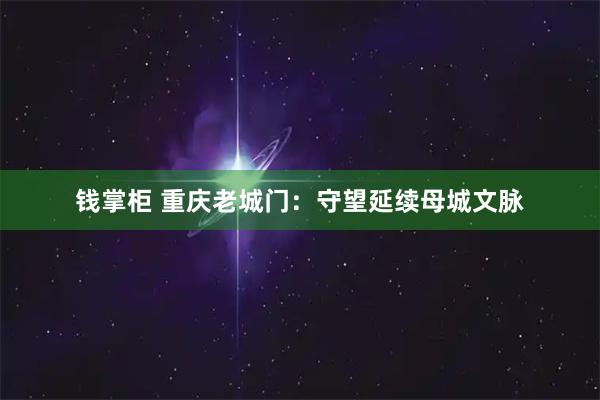 钱掌柜 重庆老城门：守望延续母城文脉