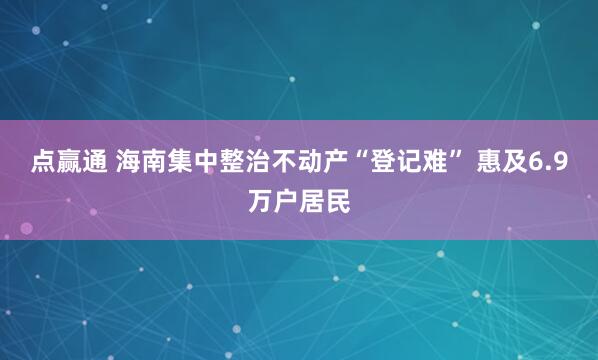 点赢通 海南集中整治不动产“登记难” 惠及6.9万户居民