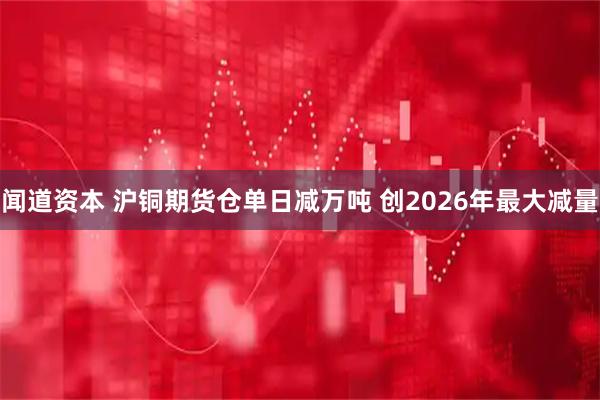 闻道资本 沪铜期货仓单日减万吨 创2026年最大减量