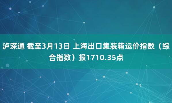 泸深通 截至3月13日 上海出口集装箱运价指数（综合指数）报1710.35点